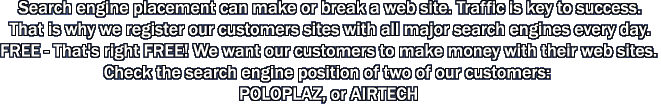 Search engine placement can make or break a web site. Traffic is key to success. That is why we register our customers sites with all major search engines every day. FREE - That's right FREE! We want our customers to make money with their web sites. Check the search engine position of two of our customers: POLOPLAZ, or AIRTECH