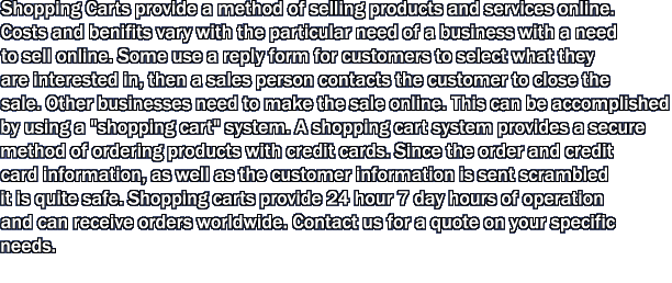 Shopping Carts provide a method of selling products and services online. Costs and benifits vary with the particular need of a business with a need to sell online. Some use a reply form for customers to select what they are interested in, then a sales person contacts the customer to close the sale. Other businesses need to make the sale online. This can be accomplished by using a "shopping cart" system. A shopping cart system provides a secure method of ordering products with credit cards. Since the order and credit card information, as well as the customer information is sent scrambled it is quite safe. Shopping carts provide 24 hour 7 day hours of operation and can receive orders worldwide. Contact us for a quote on your specific needs. 